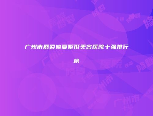 广州市唇裂修复整形美容医院十强排行榜