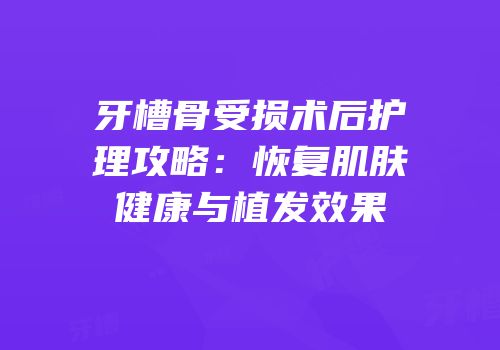 牙槽骨受损术后护理攻略：恢复肌肤健康与植发效果
