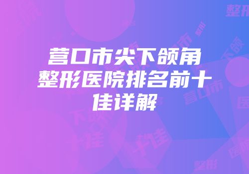 营口市尖下颌角整形医院排名前十佳详解
