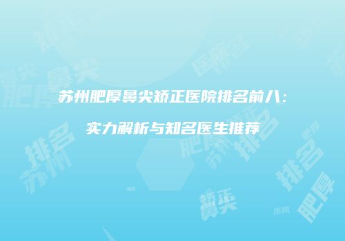 苏州肥厚鼻尖矫正医院排名前八：实力解析与知名医生推荐