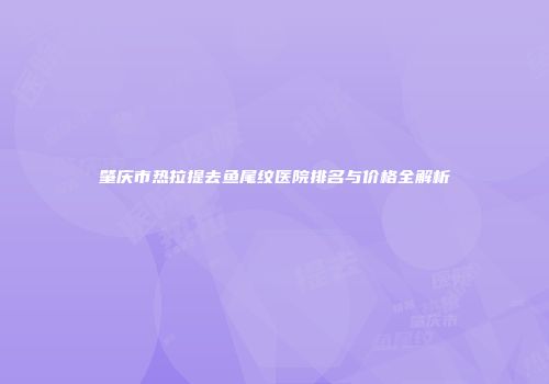 肇庆市热拉提去鱼尾纹医院排名与价格全解析