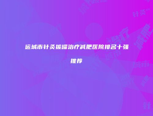 运城市针灸拔罐治疗减肥医院排名十强推荐