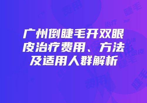 广州倒睫毛开双眼皮治疗费用、方法及适用人群解析