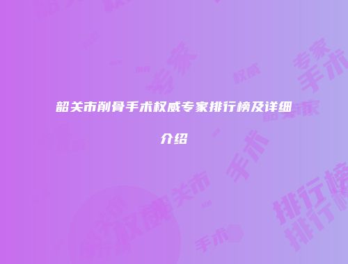 韶关市削骨手术权威专家排行榜及详细介绍