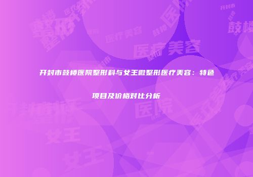 开封市鼓楼医院整形科与女王微整形医疗美容：特色项目及价格对比分析