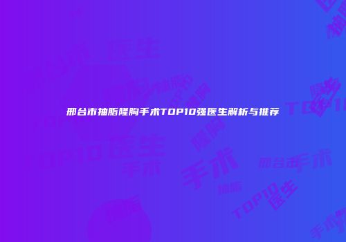 邢台市抽脂隆胸手术TOP10强医生解析与推荐