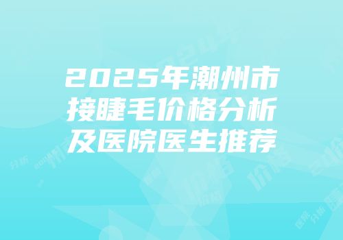 2025年潮州市接睫毛价格分析及医院医生推荐