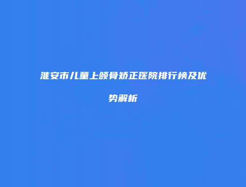 淮安市儿童上颌骨矫正医院排行榜及优势解析