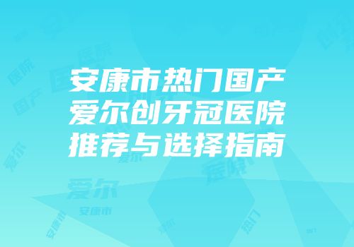 安康市热门国产爱尔创牙冠医院推荐与选择指南