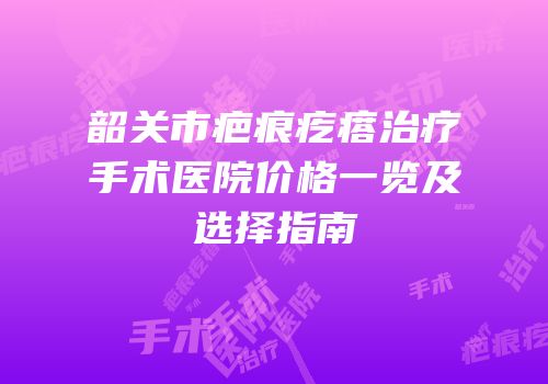 韶关市疤痕疙瘩治疗手术医院价格一览及选择指南