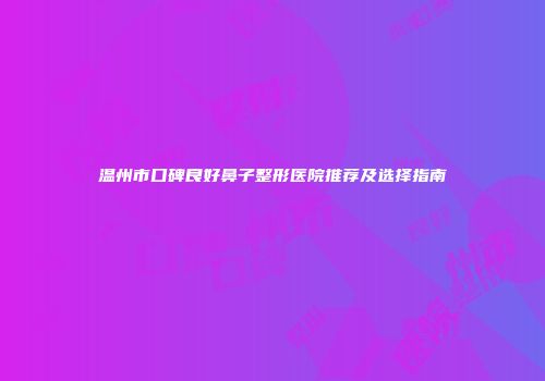 温州市口碑良好鼻子整形医院推荐及选择指南