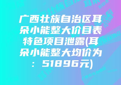 广西壮族自治区耳朵小能整大价目表特色项目泄露(耳朵小能整大均价为：51896元)