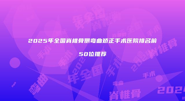 2025年全国脊椎骨侧弯曲矫正手术医院排名前50位推荐