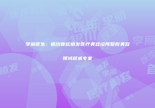 李丽医生：银川首欣植发医疗美容诊所整形美容领域权威专家