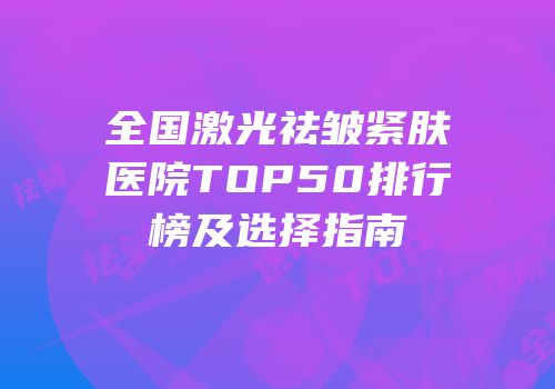 全国激光祛皱紧肤医院TOP50排行榜及选择指南
