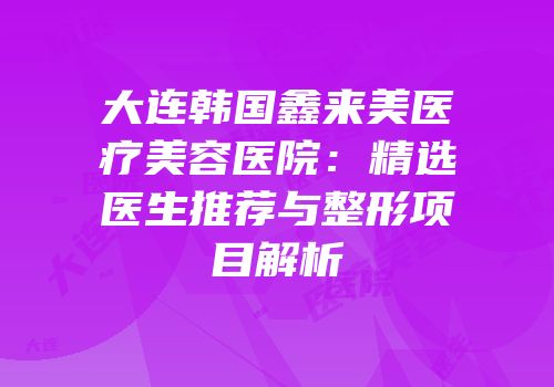 大连韩国鑫来美医疗美容医院：精选医生推荐与整形项目解析