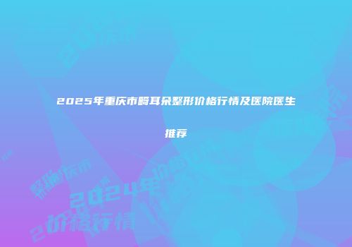 2025年重庆市畸耳朵整形价格行情及医院医生推荐