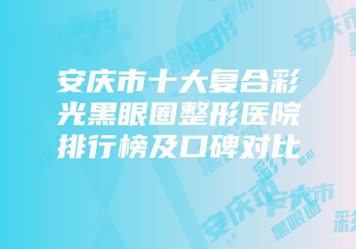 安庆市十大复合彩光黑眼圈整形医院排行榜及口碑对比