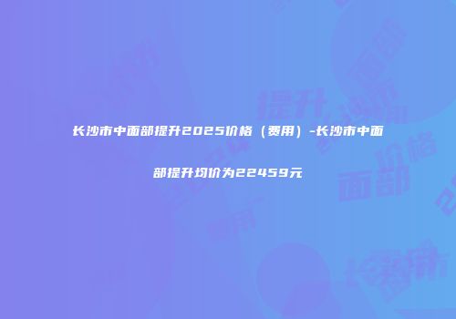 长沙市中面部提升2025价格（费用）-长沙市中面部提升均价为22459元