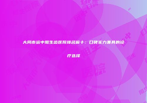 大同市远中阻生齿医院排名前十：口碑实力兼具的诊疗选择