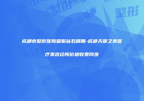 成都市整形医院吸脂钻石精雕-成都天丽之美医疗美容诊所价格收费同步