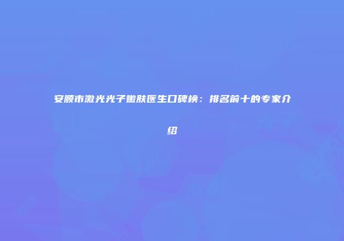 安顺市激光光子嫩肤医生口碑榜：排名前十的专家介绍