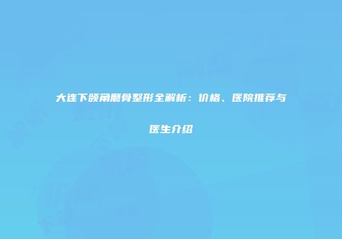 大连下颌角磨骨整形全解析：价格、医院推荐与医生介绍