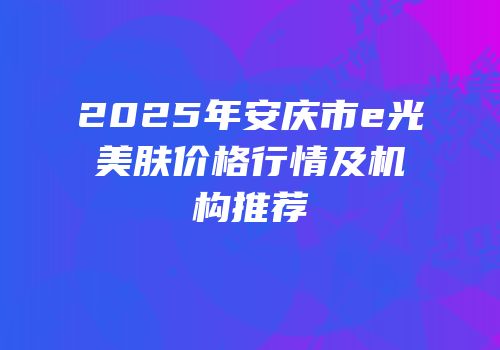 2025年安庆市e光美肤价格行情及机构推荐