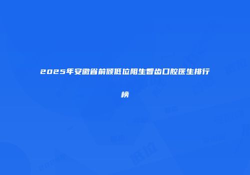 2025年安徽省前倾低位阻生智齿口腔医生排行榜