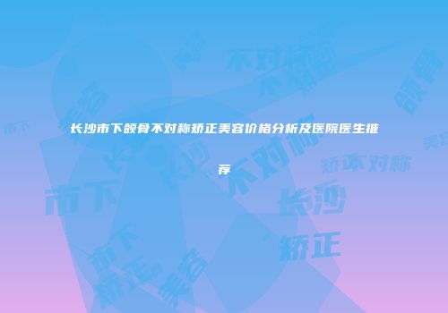 长沙市下颌骨不对称矫正美容价格分析及医院医生推荐