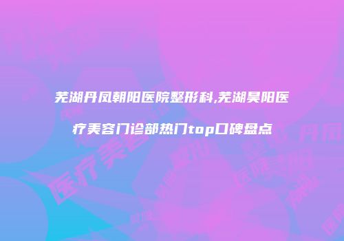 芜湖丹凤朝阳医院整形科,芜湖昊阳医疗美容门诊部热门top口碑盘点
