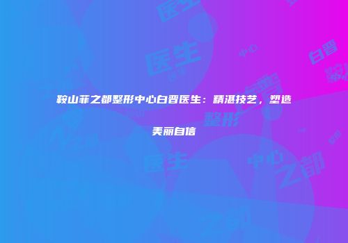 鞍山菲之都整形中心白晋医生：精湛技艺，塑造美丽自信