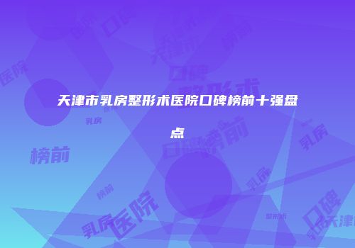 天津市乳房整形术医院口碑榜前十强盘点