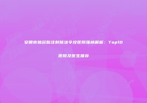 安顺市玻尿酸注射除法令纹医院强榜解析：Top10医院及医生推荐