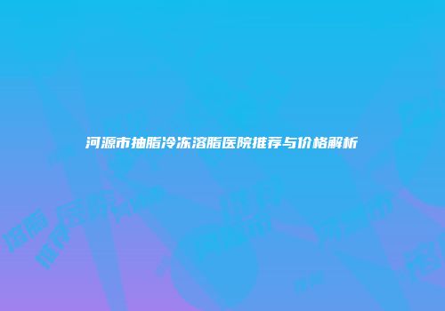 河源市抽脂冷冻溶脂医院推荐与价格解析