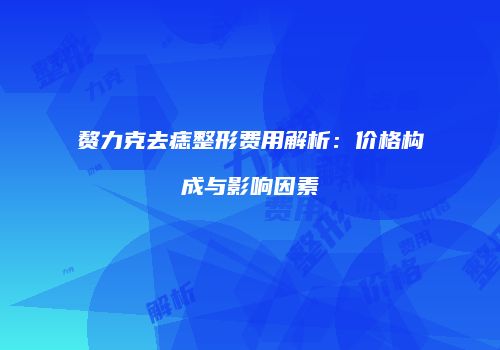 赘力克去痣整形费用解析：价格构成与影响因素