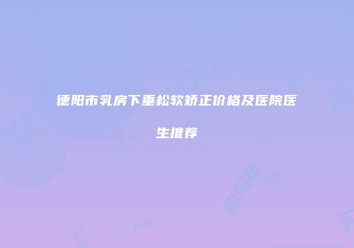 德阳市乳房下垂松软矫正价格及医院医生推荐
