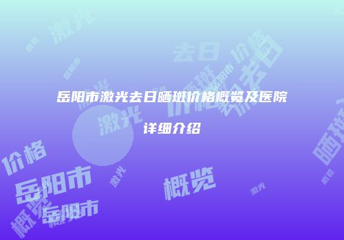 岳阳市激光去日晒斑价格概览及医院详细介绍