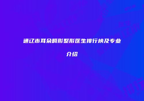 通辽市耳朵畸形整形医生排行榜及专业介绍