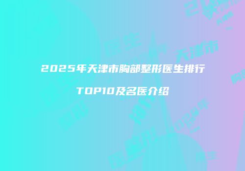 2025年天津市胸部整形医生排行TOP10及名医介绍