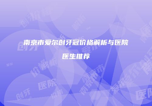 南京市爱尔创牙冠价格解析与医院医生推荐