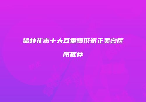 攀枝花市十大耳垂畸形矫正美容医院推荐