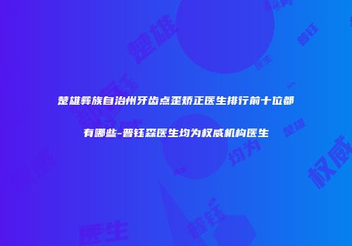 楚雄彝族自治州牙齿点歪矫正医生排行前十位都有哪些-普钰森医生均为权威机构医生
