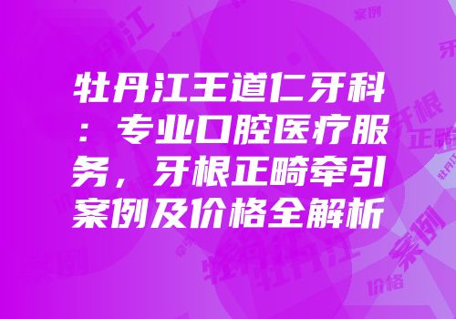 牡丹江王道仁牙科：专业口腔医疗服务，牙根正畸牵引案例及价格全解析