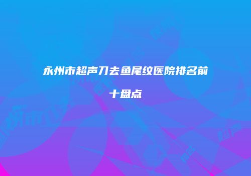 永州市超声刀去鱼尾纹医院排名前十盘点