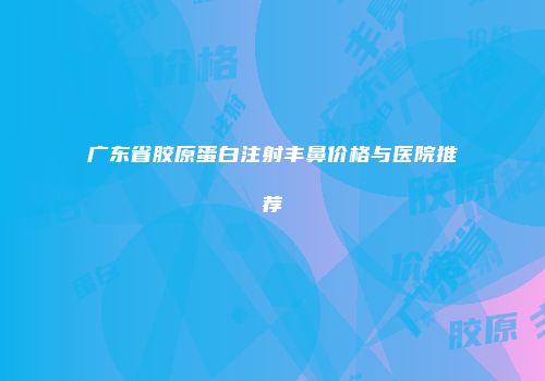 广东省胶原蛋白注射丰鼻价格与医院推荐