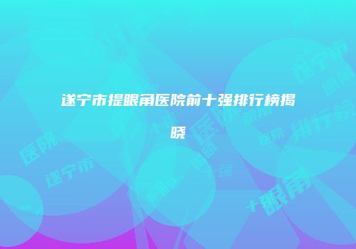 遂宁市提眼角医院前十强排行榜揭晓