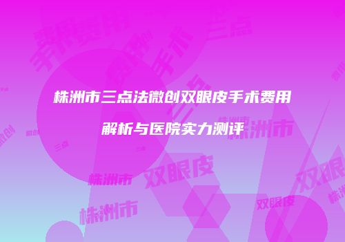 株洲市三点法微创双眼皮手术费用解析与医院实力测评