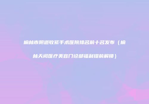 榆林市阴道收紧手术医院排名前十名发布（榆林天阙医疗美容门诊部福利提前解锁）