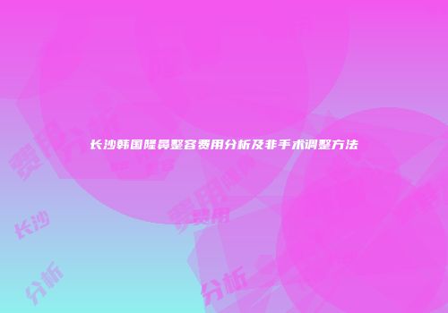 长沙韩国隆鼻整容费用分析及非手术调整方法